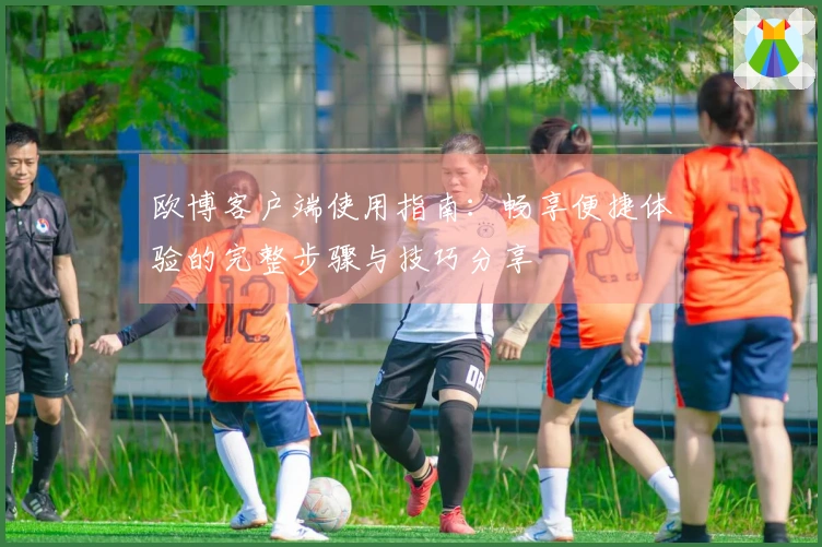欧博客户端使用指南：畅享便捷体验的完整步骤与技巧分享
