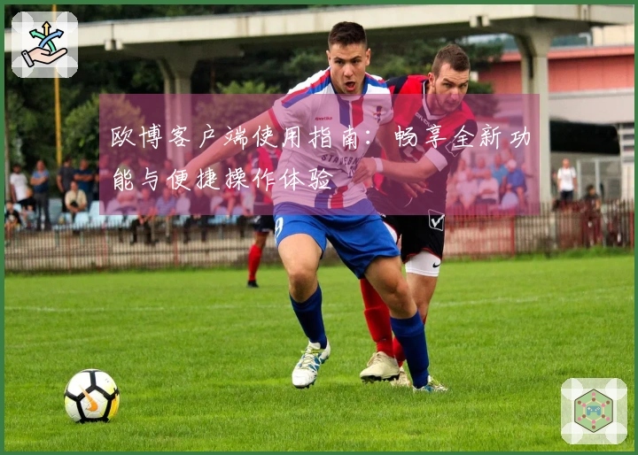 欧博客户端使用指南：畅享全新功能与便捷操作体验