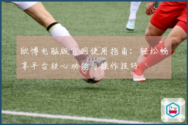欧博电脑版官网使用指南：轻松畅享平台核心功能与操作技巧