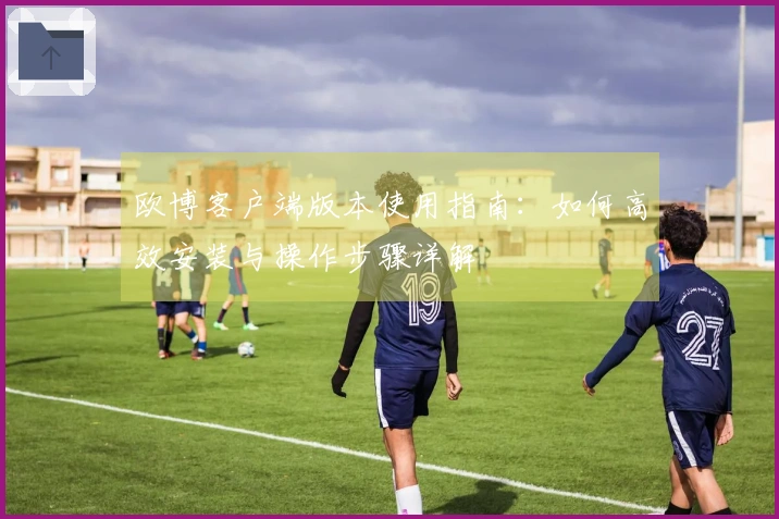 欧博客户端版本使用指南：如何高效安装与操作步骤详解
