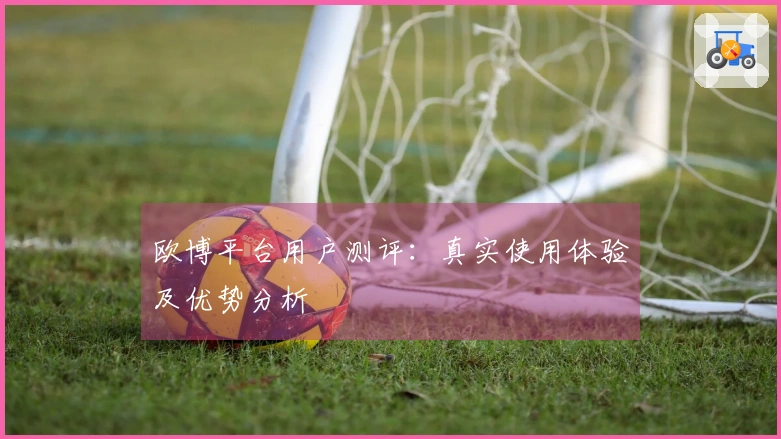 欧博平台用户测评：真实使用体验及优势分析