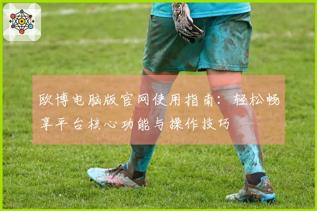 欧博电脑版官网使用指南：轻松畅享平台核心功能与操作技巧
